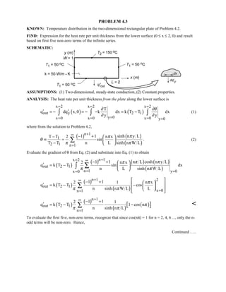 PROBLEM 4.3
KNOWN: Temperature distribution in the two-dimensional rectangular plate of Problem 4.2.
FIND: Expression for the heat rate per unit thickness from the lower surface (0 ≤ x ≤ 2, 0) and result
based on first five non-zero terms of the infinite series.
SCHEMATIC:
ASSUMPTIONS: (1) Two-dimensional, steady-state conduction, (2) Constant properties.
ANALYSIS: The heat rate per unit thickness from the plate along the lower surface is
( ) ( )
x 2 x 2 x 2
out y 2 1
y 0x 0 x 0 x 0 y 0
T
q dq x,0 k dx k T T dx
y y
∂ ∂θ
∂ ∂
= = =
== = = =
′ ′= − = − − = −∫ ∫ ∫ (1)
where from the solution to Problem 4.2,
( ) ( )
( )
n 1
1
2 1 n 1
1 1 sinh n y LT T 2 n x
sin
T T n L sinh n W L
ππ
θ
π π
+∞
=
− +−  
≡ =  
−  
∑ . (2)
Evaluate the gradient of θ from Eq. (2) and substitute into Eq. (1) to obtain
( )
( ) ( ) ( )
( )
n 1x 2
out 2 1
n 1 y 0x 0
1 1 n L cosh n y L2 n x
q k T T sin dx
n L sinh n W L
π ππ
π π
+= ∞
= ==
− +  
′ = −  
 
∑∫
( )
( )
( )
n 1 2
out 2 1
x 0n 1
1 12 1 n x
q k T T cos
n sinh n W L L
π
π π
+∞
==
 − +   ′ = − −  
  
 
∑
( )
( )
( )
( )
n 1
out 2 1
n 1
1 12 1
q k T T 1 cos n
n sinh n L
π
π π
+∞
=
− +
′  = − − ∑ 
To evaluate the first five, non-zero terms, recognize that since cos(nπ) = 1 for n = 2, 4, 6 ..., only the n-
odd terms will be non-zero. Hence,
Continued …..
 