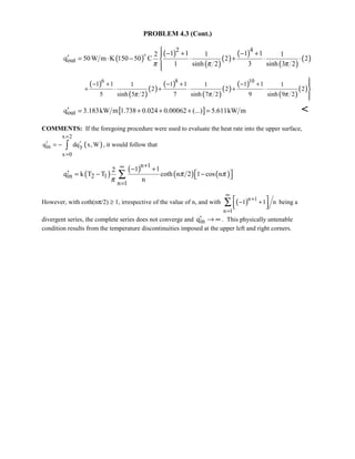 PROBLEM 4.3 (Cont.)
( )
( )
( )
( )
( )
( )
( )
2 4
out
1 1 1 12 1 1
q 50W m K 150 50 C 2 2
1 sinh 2 3 sinh 3 2π π π
 − + − +
′ = ⋅ − ⋅ + ⋅ ⋅


( )
( )
( )
( )
( )
( )
( )
( )
( )
6 8 10
1 1 1 1 1 11 1 1
2 2 2
5 sinh 5 2 7 sinh 7 2 9 sinh 9 2π π π
− + − + − +
+ ⋅ + ⋅ + ⋅



[ ]outq 3.183kW m 1.738 0.024 0.00062 (...) 5.611kW m′ = + + + = 
COMMENTS: If the foregoing procedure were used to evaluate the heat rate into the upper surface,
( )
x 2
in y
x 0
q dq x, W
=
=
′ ′= − ∫ , it would follow that
( )
( )
( ) ( )
n 1
in 2 1
n 1
1 12
q k T T coth n 2 1 cos n
n
π π
π
+∞
=
− +
′  = − − ∑
However, with coth(nπ/2) ≥ 1, irrespective of the value of n, and with ( )n 1
n 1
1 1 n
∞
+
=
− + 
  ∑ being a
divergent series, the complete series does not converge and inq′ → ∞ . This physically untenable
condition results from the temperature discontinuities imposed at the upper left and right corners.
 
