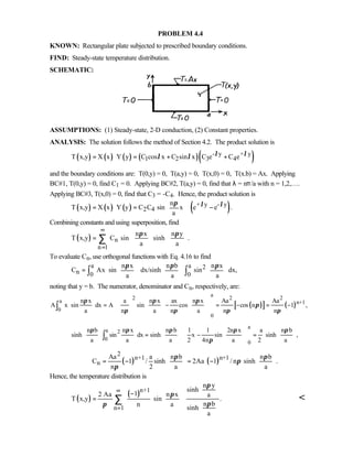 PROBLEM 4.4
KNOWN: Rectangular plate subjected to prescribed boundary conditions.
FIND: Steady-state temperature distribution.
SCHEMATIC:
ASSUMPTIONS: (1) Steady-state, 2-D conduction, (2) Constant properties.
ANALYSIS: The solution follows the method of Section 4.2. The product solution is
( ) ( ) ( ) ( )( )- y + y
1 2 3 4T x,y X x Y y C cos x C sin x C e C eλ λλ λ= ⋅ = + +
and the boundary conditions are: T(0,y) = 0, T(a,y) = 0, T(x,0) = 0, T(x.b) = Ax. Applying
BC#1, T(0,y) = 0, find C1 = 0. Applying BC#2, T(a,y) = 0, find that λ = nπ/a with n = 1,2,….
Applying BC#3, T(x,0) = 0, find that C3 = -C4. Hence, the product solution is
( ) ( ) ( ) ( )+ y - y
2 4
n
T x,y X x Y y C C sin x e e .
a
λ λπ 
= ⋅ = − 
 
Combining constants and using superposition, find
( ) n
n 1
n x n y
T x,y C sin sinh .
a a
π π
∞
=
   
=    
   
∑
To evaluate Cn, use orthogonal functions with Eq. 4.16 to find
a a 2
n 0 0
n x n b n x
C Ax sin dx/sinh sin dx,
a a a
π π π     
= ⋅ ⋅     
     
∫ ∫
noting that y = b. The numerator, denominator and Cn, respectively, are:
( )[ ] ( )
a
2 2 2
a n+1
0
0
n x a n x ax n x Aa Aa
A x sin dx A sin cos cos n 1 ,
a n a n a n n
π π π
π
π π π π
⋅ ⋅ = − = − = −
      
             
∫
a
a 2
0
0
n b n x n b 1 1 2n x a n b
sinh sin dx sinh x sin sinh ,
a a a 2 4n a 2 a
π π π π π
π
⋅ = − = ⋅
        
                
∫
( ) ( )
2
n+1 n+1
n
Aa a n b n b
C 1 / sinh 2Aa 1 / n sinh .
n 2 a a
π π
π
π
   
= − = −   
   
Hence, the temperature distribution is
( )
( )n+1
n 1
n y
sinh
12 Aa n x a
T x,y sin .
n bn a
sinh
a
π
π
ππ
∞
=
 
 −    = ⋅     
 
 
∑ 
 