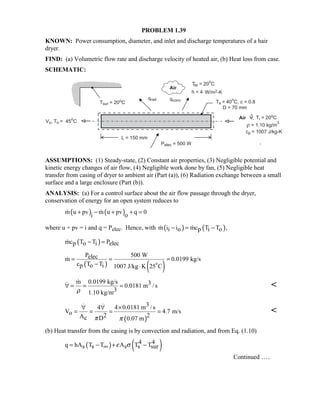 PROBLEM 1.39
KNOWN: Power consumption, diameter, and inlet and discharge temperatures of a hair
dryer.
FIND: (a) Volumetric flow rate and discharge velocity of heated air, (b) Heat loss from case.
SCHEMATIC:
ASSUMPTIONS: (1) Steady-state, (2) Constant air properties, (3) Negligible potential and
kinetic energy changes of air flow, (4) Negligible work done by fan, (5) Negligible heat
transfer from casing of dryer to ambient air (Part (a)), (6) Radiation exchange between a small
surface and a large enclosure (Part (b)).
ANALYSIS: (a) For a control surface about the air flow passage through the dryer,
conservation of energy for an open system reduces to
( ) ( )m u pv m u pv q 0
i o
+ − + + = 
where u + pv = i and q = Pelec. Hence, with ( ) ( )m i i mc T T ,i o p i o− = − 
( )mc T T Pp o i elec− =
( ) ( )
P 500 Welecm 0.0199 kg/s
c T Tp o i 1007 J/kg K 25 C
= = =
− ⋅

$
m 0.0199 kg/s 30.0181 m /s
31.10 kg/mρ
∀ = = =
 
( )
34 4 0.0181 m /s
V 4.7 m/so 2 2Ac D 0.07 mπ π
∀ ∀ ×
= = = =
 

(b) Heat transfer from the casing is by convection and radiation, and from Eq. (1.10)
( ) ( )4 4q hA T T A T Ts s s s surε σ= − + −∞
Continued …..
 