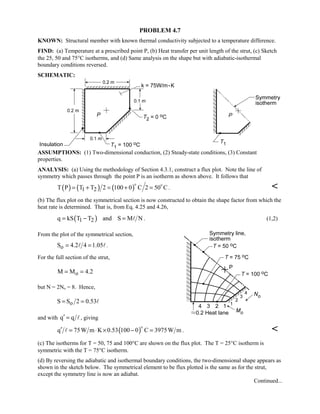 PROBLEM 4.7
KNOWN: Structural member with known thermal conductivity subjected to a temperature difference.
FIND: (a) Temperature at a prescribed point P, (b) Heat transfer per unit length of the strut, (c) Sketch
the 25, 50 and 75°C isotherms, and (d) Same analysis on the shape but with adiabatic-isothermal
boundary conditions reversed.
SCHEMATIC:
ASSUMPTIONS: (1) Two-dimensional conduction, (2) Steady-state conditions, (3) Constant
properties.
ANALYSIS: (a) Using the methodology of Section 4.3.1, construct a flux plot. Note the line of
symmetry which passes through the point P is an isotherm as shown above. It follows that
( ) ( ) ( )1 2T P T T 2 100 0 C 2 50 C= + = + =
 
. 
(b) The flux plot on the symmetrical section is now constructed to obtain the shape factor from which the
heat rate is determined. That is, from Eq. 4.25 and 4.26,
( )1 2q kS T T and S M N= − =  . (1,2)
From the plot of the symmetrical section,
oS 4.2 4 1.05= = .
For the full section of the strut,
oM M 4.2= =
but N = 2No = 8. Hence,
oS S 2 0.53= = 
and with q q′ = , giving
( )q 75W m K 0.53 100 0 C 3975W m′ = ⋅ × − =

 . 
(c) The isotherms for T = 50, 75 and 100°C are shown on the flux plot. The T = 25°C isotherm is
symmetric with the T = 75°C isotherm.
(d) By reversing the adiabatic and isothermal boundary conditions, the two-dimensional shape appears as
shown in the sketch below. The symmetrical element to be flux plotted is the same as for the strut,
except the symmetry line is now an adiabat.
Continued...
 
