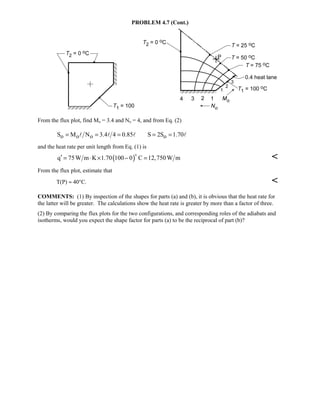 PROBLEM 4.7 (Cont.)
From the flux plot, find Mo = 3.4 and No = 4, and from Eq. (2)
o o o oS M N 3.4 4 0.85 S 2S 1.70= = = = =   
and the heat rate per unit length from Eq. (1) is
( )q 75W m K 1.70 100 0 C 12,750W m′ = ⋅ × − =


From the flux plot, estimate that
T(P) ≈ 40°C. 
COMMENTS: (1) By inspection of the shapes for parts (a) and (b), it is obvious that the heat rate for
the latter will be greater. The calculations show the heat rate is greater by more than a factor of three.
(2) By comparing the flux plots for the two configurations, and corresponding roles of the adiabats and
isotherms, would you expect the shape factor for parts (a) to be the reciprocal of part (b)?
 