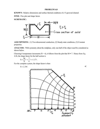 PROBLEM 4.8
KNOWN: Relative dimensions and surface thermal conditions of a V-grooved channel.
FIND: Flux plot and shape factor.
SCHEMATIC:
ASSUMPTIONS: (1) Two-dimensional conduction, (2) Steady-state conditions, (3) Constant
properties.
ANALYSIS: With symmetry about the midplane, only one-half of the object need be considered as
shown below.
Choosing 6 temperature increments (N = 6), it follows from the plot that M ≈ 7. Hence from Eq.
4.26, the shape factor for the half section is
M 7
S 1.17 .
N 6
= = =l l l
For the complete system, the shape factor is then
S 2.34 .= l 
 