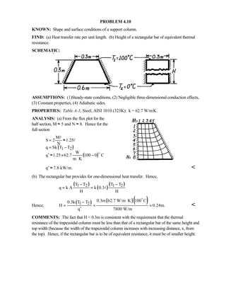 PROBLEM 4.10
KNOWN: Shape and surface conditions of a support column.
FIND: (a) Heat transfer rate per unit length. (b) Height of a rectangular bar of equivalent thermal
resistance.
SCHEMATIC:
ASSUMPTIONS: (1)Steady-state conditions, (2) Negligible three-dimensional conduction effects,
(3) Constant properties, (4) Adiabatic sides.
PROPERTIES: Table A-1, Steel, AISI 1010 (323K): k = 62.7 W/m⋅K.
ANALYSIS: (a) From the flux plot for the
half section, M ≈ 5 and N ≈ 8. Hence for the
full section
( )
( )
1 2
M
S 2 1.25
N
q Sk T T
W
q 1.25 62.7 100 0 C
m K
= ≈
= −
′ ≈ × −
⋅
o
l
l
q 7.8 kW/m.′ ≈ 
(b) The rectangular bar provides for one-dimensional heat transfer. Hence,
( )
( )
( )1 2 1 2T T T T
q k A k 0.3
H H
− −
= = l
Hence,
( ) ( )( )1 2
0.3m 62.7 W/m K 100 C0.3k T T
H 0.24m.
q 7800 W/m
⋅−
= = =
′
o

COMMENTS: The fact that H  0.3m is consistent with the requirement that the thermal
resistance of the trapezoidal column must be less than that of a rectangular bar of the same height and
top width (because the width of the trapezoidal column increases with increasing distance, x, from
the top). Hence, if the rectangular bar is to be of equivalent resistance, it must be of smaller height.
 