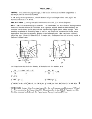 PROBLEM 4.12
KNOWN: Two-dimensional, square shapes, 1 m to a side, maintained at uniform temperatures as
prescribed, perfectly insulated elsewhere.
FIND: Using the flux plot method, estimate the heat rate per unit length normal to the page if the
thermal conductivity is 50 W/m⋅K
ASSUMPTIONS: (1) Steady-state, two-dimensional conduction, (2) Constant properties.
ANALYSIS: Use the methodology of Section 4.3.1 to construct the flux plots to obtain the shape factors
from which the heat rates can be calculated. With Figure (a), begin at the lower-left side making the
isotherms almost equally spaced, since the heat flow will only slightly spread toward the right. Start
sketching the adiabats in the vicinity of the T2 surface. The dashed line represents the adiabat which
separates the shape into two segments. Having recognized this feature, it was convenient to identify
partial heat lanes. Figure (b) is less difficult to analyze since the isotherm intervals are nearly regular in
the lower left-hand corner.
The shape factors are calculated from Eq. 4.26 and the heat rate from Eq. 4.25.
M 0.5 3 0.5 0.5 0.2
S
N 6
+ + + +
′ = =
M 4.5
S 0.90
N 5
′ = = =
S 0.70′ =
( )1 2q kS T T′ ′= − ( )1 2q kS T T′ ′= −
( )q 10W m K 0.70 100 0 K 700W m′ = ⋅ × − = ( )q 10W m K 0.90 100 0 K 900W m′ = ⋅ × − = 
COMMENTS: Using a finite-element package with a fine mesh, we determined heat rates of 956 and
915 W/m, respectively, for Figures (a) and (b). The estimate for the less difficult Figure (b) is within
2% of the numerical method result. For Figure (a), our flux plot result was 27% low.
 