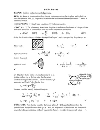 PROBLEM 4.13
KNOWN: Uniform media of prescribed geometry.
FIND: (a) Shape factor expressions from thermal resistance relations for the plane wall, cylindrical
shell and spherical shell, (b) Shape factor expression for the isothermal sphere of diameter D buried in
an infinite medium.
ASSUMPTIONS: (1) Steady-state conditions, (2) Uniform properties.
ANALYSIS: (a) The relationship between the shape factor and thermal resistance of a shape follows
from their definitions in terms of heat rates and overall temperature differences.
( ) ( ) t
t
T
q kS T 4.25 , q 3.19 , S 1/kR
R
∆
= ∆ = = (4.27)
Using the thermal resistance relations developed in Chapter 3, their corresponding shape factors are:
Plane wall: t
L A
R S .
kA L
= = 
Cylindrical shell:
( )2 1
t
2 1
ln r / r 2 L
R S
2 Lk lnr / r .
π
π
= = 
(L into the page)
Spherical shell: t
1 2 1 2
1 1 1 4
R S .
4 k r r l/r l/r
π
π
 
= − = 
− 

(b) The shape factor for the sphere of diameter D in an
infinite medium can be derived using the alternative
conduction analysis of Section 3.1. For this situation, qr is
a constant and Fourier’s law has the form
( )2
r
dT
q k 4 r .
dr
π= −
Separate variables, identify limits and integrate.
( )
T2
1
r r r
2 1D/2 T2
D/2
q dr q 1 q 2
dT 0 T T
4 k 4 k r 4 k Drπ π π
∞ ∞
   
− = − − = − − = −   
   
∫∫
( )r 1 2
D
q 4 k T T or S 2 D.
2
π π
 
= − = 
 

COMMENTS: Note that the result for the buried sphere, S = 2πD, can be obtained from the
expression for the spherical shell with r2 = ∞. Also, the shape factor expression for the “isothermal
sphere buried in a semi-infinite medium” presented in Table 4.1 provides the same result with z → ∞.
 