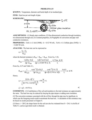 PROBLEM 4.15
KNOWN: Temperature, diameter and burial depth of an insulated pipe.
FIND: Heat loss per unit length of pipe.
SCHEMATIC:
ASSUMPTIONS: (1) Steady-state conditions, (2) One-dimensional conduction through insulation,
two-dimensional through soil, (3) Constant properties, (4) Negligible oil convection and pipe wall
conduction resistances.
PROPERTIES: Table A-3, Soil (300K): k = 0.52 W/m⋅K; Table A-3, Cellular glass (365K): k
= 0.069 W/m⋅K.
ANALYSIS: The heat rate can be expressed as
1 2
tot
T T
q
R
−
=
where the thermal resistance is Rtot = Rins + Rsoil. From Eq. 3.28,
( ) ( )2 1
ins
ins
n D / D n 0.7m/0.5m 0.776m K/W
R .
2 Lk 2 L 0.069 W/m K Lπ π
⋅
= = =
× ⋅
l l
From Eq. 4.27 and Table 4.1,
( ) ( )
( )
-1 -1
2
soil
soil soil
cosh 2z/D cosh 3/0.71 0.653
R m K/W.
SK 2 Lk 2 0.52 W/m K L Lπ π
= = = = ⋅
× ⋅
Hence,
( )
( )
120 0 C W
q 84 L
1 m K m
0.776 0.653
L W
−
= = ×
⋅
+
o
q q/L 84 W/m.′ = = 
COMMENTS: (1) Contributions of the soil and insulation to the total resistance are approximately
the same. The heat loss may be reduced by burying the pipe deeper or adding more insulation.
(2) The convection resistance associated with the oil flow through the pipe may be significant, in
which case the foregoing result would overestimate the heat loss. A calculation of this resistance may
be based on results presented in Chapter 8.
(3) Since z  3D/2, the shape factor for the soil can also be evaluated from S = 2πL/ nl (4z/D) of
Table 4.1, and an equivalent result is obtained.
 