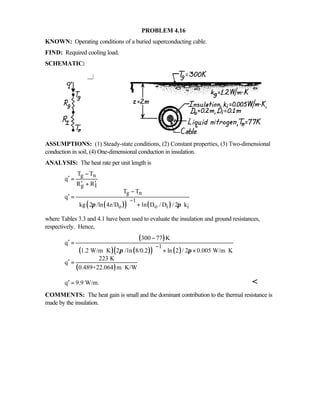 PROBLEM 4.16
KNOWN: Operating conditions of a buried superconducting cable.
FIND: Required cooling load.
SCHEMATIC:
ASSUMPTIONS: (1) Steady-state conditions, (2) Constant properties, (3) Two-dimensional
conduction in soil, (4) One-dimensional conduction in insulation.
ANALYSIS: The heat rate per unit length is
( )( ) ( )
g n
g I
g n
1
o o i i
T T
q
R R
T T
q
kg 2 /ln 4z/D ln D / D / 2 kπ π
−
−
′ =
′ ′+
−
′ =
  + 
where Tables 3.3 and 4.1 have been used to evaluate the insulation and ground resistances,
respectively. Hence,
( )
( ) ( )( ) ( )
( )
1
300 77 K
q
1.2 W/m K 2 /ln 8/0.2 ln 2 / 2 0.005 W/m K
223 K
q
0.489+22.064 m K/W
π π
−
−
′ =
 ⋅ + × ⋅ 
′ =
⋅
q 9.9 W/m.′ = 
COMMENTS: The heat gain is small and the dominant contribution to the thermal resistance is
made by the insulation.
 