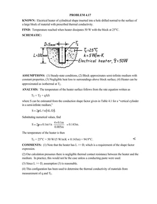 PROBLEM 4.17
KNOWN: Electrical heater of cylindrical shape inserted into a hole drilled normal to the surface of
a large block of material with prescribed thermal conductivity.
FIND: Temperature reached when heater dissipates 50 W with the block at 25°C.
SCHEMATIC:
ASSUMPTIONS: (1) Steady-state conditions, (2) Block approximates semi-infinite medium with
constant properties, (3) Negligible heat loss to surroundings above block surface, (4) Heater can be
approximated as isothermal at T1.
ANALYSIS: The temperature of the heater surface follows from the rate equation written as
T1 = T2 + q/kS
where S can be estimated from the conduction shape factor given in Table 4.1 for a “vertical cylinder
in a semi-infinite medium,”
( )S 2 L/ n 4L/D .π= l
Substituting numerical values, find
4 0.1m
S 2 0.1m/ n 0.143m.
0.005m
π
× 
= × = 
 
l
The temperature of the heater is then
T1 = 25°C + 50 W/(5 W/m⋅K × 0.143m) = 94.9°C. 
COMMENTS: (1) Note that the heater has L  D, which is a requirement of the shape factor
expression.
(2) Our calculation presumes there is negligible thermal contact resistance between the heater and the
medium. In practice, this would not be the case unless a conducting paste were used.
(3) Since L  D, assumption (3) is reasonable.
(4) This configuration has been used to determine the thermal conductivity of materials from
measurement of q and T1.
 