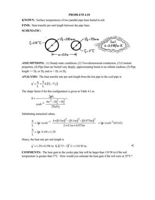 PROBLEM 4.18
KNOWN: Surface temperatures of two parallel pipe lines buried in soil.
FIND: Heat transfer per unit length between the pipe lines.
SCHEMATIC:
ASSUMPTIONS: (1) Steady-state conditions, (2) Two-dimensional conduction, (3) Constant
properties, (4) Pipe lines are buried very deeply, approximating burial in an infinite medium, (5) Pipe
length  D1 or D2 and w  D1 or D2.
ANALYSIS: The heat transfer rate per unit length from the hot pipe to the cool pipe is
( )1 2
q S
q k T T .
L L
′ = = −
The shape factor S for this configuration is given in Table 4.1 as
2 2 2
-1 1 2
1 2
2 L
S .
4w D D
cosh
2D D
π
=
 − −
 
 
 
Substituting numerical values,
( ) ( ) ( )2 2 2
1 -14 0.5m 0.1m 0.075mS
2 /cosh 2 /cosh (65.63)
L 2 0.1m 0.075m
S
2 /4.88 1.29.
L
π π
π
−
 × − −
 = =
× × 
 
= =
Hence, the heat rate per unit length is
( )q 1.29 0.5W/m K 175 5 C 110 W/m.′ = × ⋅ − =
o

COMMENTS: The heat gain to the cooler pipe line will be larger than 110 W/m if the soil
temperature is greater than 5°C. How would you estimate the heat gain if the soil were at 25°C?
 