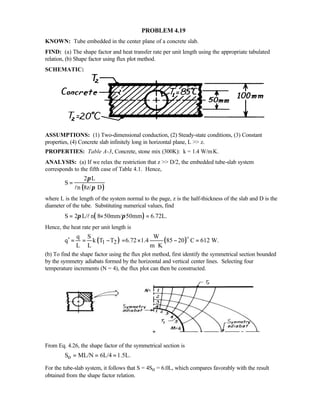 PROBLEM 4.19
KNOWN: Tube embedded in the center plane of a concrete slab.
FIND: (a) The shape factor and heat transfer rate per unit length using the appropriate tabulated
relation, (b) Shape factor using flux plot method.
SCHEMATIC:
ASSUMPTIONS: (1) Two-dimensional conduction, (2) Steady-state conditions, (3) Constant
properties, (4) Concrete slab infinitely long in horizontal plane, L  z.
PROPERTIES: Table A-3, Concrete, stone mix (300K): k = 1.4 W/m⋅K.
ANALYSIS: (a) If we relax the restriction that z  D/2, the embedded tube-slab system
corresponds to the fifth case of Table 4.1. Hence,
( )
2 L
S
n 8z/ D
π
π
=
l
where L is the length of the system normal to the page, z is the half-thickness of the slab and D is the
diameter of the tube. Substituting numerical values, find
( )S 2 L/ n 8 50mm/ 50mm 6.72L.π π= × =l
Hence, the heat rate per unit length is
( ) ( )1 2
q S W
q k T T 6.72 1.4 85 20 C 612 W.
L L m K
′ = = − = × − =
⋅
o
(b) To find the shape factor using the flux plot method, first identify the symmetrical section bounded
by the symmetry adiabats formed by the horizontal and vertical center lines. Selecting four
temperature increments (N = 4), the flux plot can then be constructed.
From Eq. 4.26, the shape factor of the symmetrical section is
oS ML/N 6L/4 1.5L.= = =
For the tube-slab system, it follows that S = 4So = 6.0L, which compares favorably with the result
obtained from the shape factor relation.
 