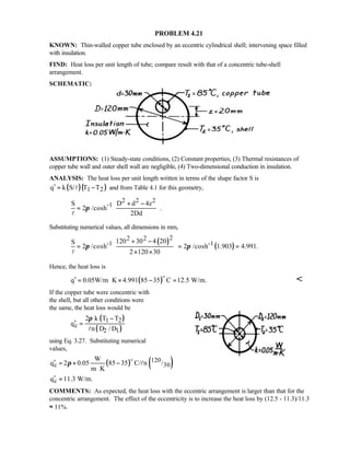 PROBLEM 4.21
KNOWN: Thin-walled copper tube enclosed by an eccentric cylindrical shell; intervening space filled
with insulation.
FIND: Heat loss per unit length of tube; compare result with that of a concentric tube-shell
arrangement.
SCHEMATIC:
ASSUMPTIONS: (1) Steady-state conditions, (2) Constant properties, (3) Thermal resistances of
copper tube wall and outer shell wall are negligible, (4) Two-dimensional conduction in insulation.
ANALYSIS: The heat loss per unit length written in terms of the shape factor S is
( )( )1 2q k S/ T T′ = −l and from Table 4.1 for this geometry,
2 2 2
-1S D d 4z
2 /cosh .
2Dd
π
 + −
=  
  
l
Substituting numerical values, all dimensions in mm,
( )
( )
22 2
-1 -1120 30 4 20S
2 /cosh 2 /cosh 1.903 4.991.
2 120 30
π π
 + −
 = = =
× × 
 
l
Hence, the heat loss is
( )q 0.05W/m K 4.991 85 35 C 12.5 W/m.′ = ⋅ × − =
o

If the copper tube were concentric with
the shell, but all other conditions were
the same, the heat loss would be
( )
( )
1 2
c
2 1
2 k T T
q
n D / D
π −
′ =
l
using Eq. 3.27. Substituting numerical
values,
( ) ( )120
c 30
W
q 2 0.05 85 35 C/ n /
m K
π′ = × −
⋅
o
l
cq 11.3 W/m.′ =
COMMENTS: As expected, the heat loss with the eccentric arrangement is larger than that for the
concentric arrangement. The effect of the eccentricity is to increase the heat loss by (12.5 - 11.3)/11.3
≈ 11%.
 