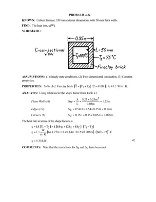 PROBLEM 4.22
KNOWN: Cubical furnace, 350 mm external dimensions, with 50 mm thick walls.
FIND: The heat loss, q(W).
SCHEMATIC:
ASSUMPTIONS: (1) Steady-state conditions, (2) Two-dimensional conduction, (3) Constant
properties.
PROPERTIES: Table A-3, Fireclay brick ( )( )1 2T T T / 2 610K : k 1.1 W/m K.= + = ≈ ⋅
ANALYSIS: Using relations for the shape factor from Table 4.1,
Plane Walls (6)
2
W
A 0.25 0.25m
S 1.25m
L 0.05m
×
= = =
Edges (12) ES 0.54D 0.54 0.25m 0.14m= = × =
Corners (8) CS 0.15L 0.15 0.05m 0.008m.= = × =
The heat rate in terms of the shape factors is
( ) ( ) ( )
( ) ( )
1 2 W E C 1 2q kS T T k 6S 12S 8S T T
W
q 1.1 6 1.25m+12 0.14m+0.15 0.008m 600 75 C
m K
= − = + + −
= × × × −
⋅
o
q 5.30 kW.= 
COMMENTS: Note that the restrictions for SE and SC have been met.
 