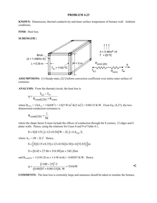 PROBLEM 4.23
KNOWN: Dimensions, thermal conductivity and inner surface temperature of furnace wall. Ambient
conditions.
FIND: Heat loss.
SCHEMATIC:
ASSUMPTIONS: (1) Steady-state, (2) Uniform convection coefficient over entire outer surface of
container.
ANALYSIS: From the thermal circuit, the heat loss is
s,i
cond(2D) conv
T T
q
R R
∞−
=
+
where Rconv = 1/hAs,o = 1/6(hW2
) = 1/6[5 W/m2
⋅K(5 m)2
] = 0.00133 K/W. From Eq. (4.27), the two-
dimensional conduction resistance is
cond(2D)
1
R
Sk
=
where the shape factor S must include the effects of conduction through the 8 corners, 12 edges and 6
plane walls. Hence, using the relations for Cases 8 and 9 of Table 4.1,
( ) ( ) s,iS 8 0.15L 12 0.54 W 2L 6A L= + × − +
where As,i = (W - 2L)2
. Hence,
( ) ( ) ( )S 8 0.15 0.35 12 0.54 4.30 6 52.83 m = × + × + 
( )S 0.42 27.86 316.98 m 345.26m= + + =
and Rcond(2D) = 1/(345.26 m × 1.4 W/m⋅K) = 0.00207 K/W. Hence
( )
( )
1100 25 C
q 316kW
0.00207 0.00133 K W
−
= =
+


COMMENTS: The heat loss is extremely large and measures should be taken to insulate the furnace.
 