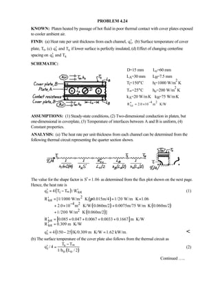 PROBLEM 4.24
KNOWN: Platen heated by passage of hot fluid in poor thermal contact with cover plates exposed
to cooler ambient air.
FIND: (a) Heat rate per unit thickness from each channel, iq ,′ (b) Surface temperature of cover
plate, Ts, (c) i sq and T′ if lower surface is perfectly insulated, (d) Effect of changing centerline
spacing on i sq and T′
SCHEMATIC:
D=15 mm Lo=60 mm
LA=30 mm LB=7.5 mm
Ti=150°C hi=1000 W/m
2
⋅K
T∞=25°C ho=200 W/m
2
⋅K
kA=20 W/m⋅K kB=75 W/m⋅K
4 2
t,cR 2.0 10 m K/W
−
′′ = × ⋅
ASSUMPTIONS: (1) Steady-state conditions, (2) Two-dimensional conduction in platen, but
one-dimensional in coverplate, (3) Temperature of interfaces between A and B is uniform, (4)
Constant properties.
ANALYSIS: (a) The heat rate per unit thickness from each channel can be determined from the
following thermal circuit representing the quarter section shown.
The value for the shape factor is S 1.06′ = as determined from the flux plot shown on the next page.
Hence, the heat rate is
( )i i totq 4 T T / R∞′ ′= − (1)
( )
( ) ( )
( )
2
tot
4 2
2
R [1/1000 W/m K 0.015m/4 1/20 W/m K 1.06
2.0 10 m K/W 0.060m/2 0.0075m/75 W/m K 0.060m/2
1/200 W/m K 0.060m/2 ]
π
−
′ = ⋅ + ⋅ ×
+ × ⋅ + ⋅
+ ⋅
[ ]tot
tot
R 0.085 0.047 0.0067 0.0033 0.1667 m K/W
R 0.309 m K/W
′ = + + + + ⋅
′ = ⋅
( )iq 4 150 25 K/0.309 m K/W 1.62 kW/m.′ = − ⋅ = 
(b) The surface temperature of the cover plate also follows from the thermal circuit as
( )
s
i
o o
T T
q / 4
1/h L / 2
∞−
′ = (2)
Continued …..
 