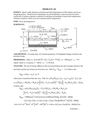 PROBLEM 1.40
KNOWN: Speed, width, thickness and initial and final temperatures of 304 stainless steel in an
annealing process. Dimensions of annealing oven and temperature, emissivity and convection
coefficient of surfaces exposed to ambient air and large surroundings of equivalent temperatures.
Thickness of pad on which oven rests and pad surface temperatures.
FIND: Oven operating power.
SCHEMATIC:
ASSUMPTIONS: (1) steady-state, (2) Constant properties, (3) Negligible changes in kinetic and
potential energy.
PROPERTIES: Table A.1, St.St.304 ( )( )i oT T T /2 775K= + = : ρ = 7900 kg/m3
, cp = 578
J/kg⋅K; Table A.3, Concrete, T = 300 K: kc = 1.4 W/m⋅K.
ANALYSIS: The rate of energy addition to the oven must balance the rate of energy transfer to the
steel sheet and the rate of heat loss from the oven. With in outE E−  = 0, it follows that
( )elec i oP m u u q 0+ − − =
where heat is transferred from the oven. With ( )s s sm V W tρ= , ( ) ( )i o p i ou u c T T− = − , and
( ) ( ) ( )4 4
o o o o o o s s s surq 2H L 2H W W L h T T T Tε σ∞
 = + + × − + −
  
( )( )c o o s b ck W L T T /t+ − ,
it follows that
( ) ( ) ( )elec s s s p o i o o o o o oP V W t c T T 2H L 2H W W Lρ= − + + + ×
( ) ( ) ( )( )4 4
s o s s sur c o o s b ch T T T T k W L T T /tε σ − + − + −
  
( ) ( )3
elecP 7900kg/m 0.01m/s 2m 0.008m 578J/kg K 1250 300 K= × × ⋅ −
( ) ( )22 2m 25m 2 2m 2.4m 2.4m 25m [10W/m K 350 300 K+ × × + × × + × ⋅ −
( ) ( )( )8 2 4 4 4 4
0.8 5.67 10 W/m K 350 300 K ] 1.4W/m K 2.4m 25m 350 300 K/0.5m−
+ × × ⋅ − + ⋅ × −
Continued.….
 