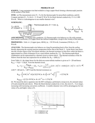 PROBLEM 4.25
KNOWN: Long constantan wire butt-welded to a large copper block forming a thermocouple junction
on the surface of the block.
FIND: (a) The measurement error (Tj - To) for the thermocouple for prescribed conditions, and (b)
Compute and plot (Tj - To) for h = 5, 10 and 25 W/m2
⋅K for block thermal conductivity 15 ≤ k ≤ 400
W/m⋅K. When is it advantageous to use smaller diameter wire?
SCHEMATIC:
ASSUMPTIONS: (1) Steady-state conditions, (2) Thermocouple wire behaves as a fin with constant
heat transfer coefficient, (3) Copper block has uniform temperature, except in the vicinity of the junction.
PROPERTIES: Table A-1, Copper (pure, 400 K), kb = 393 W/m⋅K; Constantan (350 K), kt ≈ 25
W/m⋅K.
ANALYSIS: The thermocouple wire behaves as a long fin permitting heat to flow from the surface
thereby depressing the sensing junction temperature below that of the block To. In the block, heat flows
into the circular region of the wire-block interface; the thermal resistance to heat flow within the block is
approximated as a disk of diameter D on a semi-infinite medium (kb, To). The thermocouple-block
combination can be represented by a thermal circuit as shown above. The thermal resistance of the fin
follows from the heat rate expression for an infinite fin, Rfin = (hPktAc)-1/2
.
From Table 4.1, the shape factor for the disk-on-a-semi-infinite medium is given as S = 2D and hence
Rblock = 1/kbS = 1/2kbD. From the thermal circuit,
( ) ( ) ( )block
o j o
fin block
R 1.27
T T T T 125 25 C 0.001 125 25 C 0.1 C
R R 1273 1.27
∞− = − = − ≈ − =
+ +
  
.
with P = πD and Ac = πD2
/4 and the thermal resistances as
( ) ( )
1/ 2
32 3
finR 10 W m K 4 25W m K 1 10 m 1273K Wπ
−
−
= ⋅ ⋅ × × =
 
 
 
( ) 3
blockR 1 2 393W m K 10 m 1.27 K W−
= × ⋅ × = .
(b) We keyed the above equations into the IHT workspace, performed a sweep on kb for selected values
of h and created the plot shown. When the block thermal conductivity is low, the error (To - Tj) is larger,
increasing with increasing convection coefficient. A smaller diameter wire will be advantageous for low
values of kb and higher values of h.
0 100 200 300 400
Block thermal conductivity, kb (W/m.K)
0
1
2
3
4
5
Error,To-Tj(C)
h = 25 W/m^2.K; D = 1 mm
h = 10 W/m^2.K; D = 1mm
h = 5 W/m^2.K; D = 1mm
h = 25 W/m^2.K; D = 5 mm
 