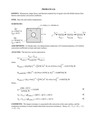 PROBLEM 4.26
KNOWN: Dimensions, shape factor, and thermal conductivity of square rod with drilled interior hole.
Interior and exterior convection conditions.
FIND: Heat rate and surface temperatures.
SCHEMATIC:
ASSUMPTIONS: (1) Steady-state, two-dimensional conduction, (2) Constant properties, (3) Uniform
convection coefficients at inner and outer surfaces.
ANALYSIS: The heat loss can be expressed as
,1 ,2
conv,1 cond(2D) conv,2
T T
q
R R R
∞ ∞−
=
+ +
where
( ) ( )
11 2
conv,1 1 1R h D L 50W m K 0.25m 2m 0.01273K Wπ π
−−
= = ⋅ × × × =
( ) ( )1 1
cond(2D)R Sk 8.59m 150W m K 0.00078K W
− −
= = × ⋅ =
( ) ( )
11 2
conv,2 2R h 4wL 4W m K 4m 1m 0.0625K W
−−
= × = ⋅ × × =
Hence,
( )300 25 C
q 3.62kW
0.076K W
−
= =


1 ,1 conv,1T T qR 300 C 46 C 254 C∞= − = − =  

2 ,2 conv,2T T qR 25 C 226 C 251 C∞= + = + =  

COMMENTS: The largest resistance is associated with convection at the outer surface, and the
conduction resistance is much smaller than both convection resistances. Hence, (T2 - T∞,2)  (T∞,1 - T1)
 (T1 - T2).
 
