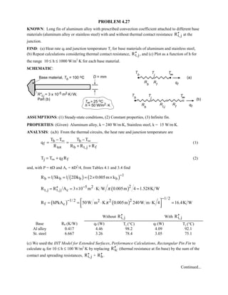 PROBLEM 4.27
KNOWN: Long fin of aluminum alloy with prescribed convection coefficient attached to different base
materials (aluminum alloy or stainless steel) with and without thermal contact resistance t,jR′′ at the
junction.
FIND: (a) Heat rate qf and junction temperature Tj for base materials of aluminum and stainless steel,
(b) Repeat calculations considering thermal contact resistance, t,jR′′ , and (c) Plot as a function of h for
the range 10 ≤ h ≤ 1000 W/m2
⋅K for each base material.
SCHEMATIC:
ASSUMPTIONS: (1) Steady-state conditions, (2) Constant properties, (3) Infinite fin.
PROPERTIES: (Given) Aluminum alloy, k = 240 W/m⋅K, Stainless steel, k = 15 W/m⋅K.
ANALYSIS: (a,b) From the thermal circuits, the heat rate and junction temperature are
b b
f
tot b t,j f
T T T T
q
R R R R
∞ ∞− −
= =
+ +
(1)
j f fT T q R∞= + (2)
and, with P = πD and Ac = πD2
/4, from Tables 4.1 and 3.4 find
( ) ( ) 1
b b b bR 1 Sk 1 2Dk 2 0.005m k
−
= = = × ×
( )25 2
t,j t,j cR R A 3 10 m K W 0.005m 4 1.528K Wπ−′′= = × ⋅ =
( ) ( )
1/ 21/ 2 22 2
f cR hPkA 50W m K 0.005m 240W m K 4 16.4K Wπ
−−  = = ⋅ ⋅ =
  
Without t,jR′′ With t,jR′′
Base Rb (K/W) qf (W) Tj (°C) qf (W) Tj (°C)
Al alloy 0.417 4.46 98.2 4.09 92.1
St. steel 6.667 3.26 78.4 3.05 75.1
(c) We used the IHT Model for Extended Surfaces, Performance Calculations, Rectangular Pin Fin to
calculate qf for 10 ≤ h ≤ 100 W/m2
⋅K by replacing tcR′′ (thermal resistance at fin base) by the sum of the
contact and spreading resistances, t,jR′′ + bR′′ .
Continued...
 