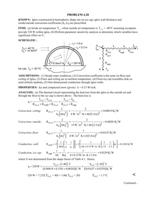 PROBLEM 4.28
KNOWN: Igloo constructed in hemispheric shape sits on ice cap; igloo wall thickness and
inside/outside convection coefficients (hi, ho) are prescribed.
FIND: (a) Inside air temperature T i∞, when outside air temperature is T o∞, = -40°C assuming occupants
provide 320 W within igloo, (b) Perform parameter sensitivity analysis to determine which variables have
significant effect on Ti.
SCHEMATIC:
ASSUMPTIONS: (1) Steady-state conditions, (2) Convection coefficient is the same on floor and
ceiling of igloo, (3) Floor and ceiling are at uniform temperature, (4) Floor-ice cap resembles disk on
semi-infinite medium, (5) One-dimensional conduction through igloo walls.
PROPERTIES: Ice and compacted snow (given): k = 0.15 W/m⋅K.
ANALYSIS: (a) The thermal circuit representing the heat loss from the igloo to the outside air and
through the floor to the ice cap is shown above. The heat loss is
,i ,o ,i ic
cv,c wall cv,o cv,f cap
T T T T
q
R R R R R
∞ ∞ ∞− −
= +
+ + +
.
Convection, ceiling:
( ) ( )
cv,c 222
i i
2 2
R 0.00819K W
6 W m K 4 1.8mh 4 r ππ
= = =
⋅ ×
Convection, outside:
( ) ( )
cv,o 222
o o
2 2
R 0.00201K W
15W m K 4 2.3mh 4 r ππ
= = =
⋅ ×
Convection, floor:
( ) ( )
cv,f 222
i i
1 1
R 0.01637 K W
6 W m K 1.8mh r ππ
= = =
⋅ ×
Conduction, wall: wall
i o
1 1 1 1 1 1
R 2 2 m 0.1281K W
4 k r r 4 0.15 W m K 1.8 2.3π π
= − = − =
× ⋅
     
         
Conduction, ice cap: cap
i
1 1 1
R 0.9259K W
kS 4kr 4 0.15W m K 1.8m
= = = =
× ⋅ ×
where S was determined from the shape factor of Table 4.1. Hence,
( )
( )
( )
( )
,i ,iT 40 C T 20 C
q 320 W
0.00818 0.1281 0.0020 K W 0.01637 0.9259 K W
∞ ∞− − − −
= = +
+ + +
 
320 W = 7.232( ,iT∞ + 40) + 1.06( ,iT∞ + 20) ,iT∞ = 1.1°C. 
Continued...
 