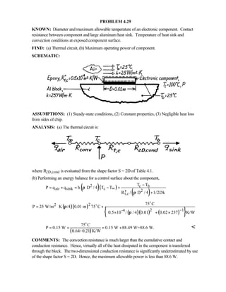 PROBLEM 4.29
KNOWN: Diameter and maximum allowable temperature of an electronic component. Contact
resistance between component and large aluminum heat sink. Temperature of heat sink and
convection conditions at exposed component surface.
FIND: (a) Thermal circuit, (b) Maximum operating power of component.
SCHEMATIC:
ASSUMPTIONS: (1) Steady-state conditions, (2) Constant properties, (3) Negligible heat loss
from sides of chip.
ANALYSIS: (a) The thermal circuit is:
where R2D,cond is evaluated from the shape factor S = 2D of Table 4.1.
(b) Performing an energy balance for a control surface about the component,
( )( )
( )
2 c b
air sink c 2
t,c
T T
P q q h D / 4 T T
R / D / 4 1/2Dk
π
π
∞
−
= + = − +
′′ +
( )( )
( )( ) ( ){ }
22
2 1-4
75 C
P 25 W/m K /4 0.01 m 75 C
0.5 10 / / 4 0.01 0.02 237 K/W
π
π
−
= ⋅ +
 × + ×
  
o
o
( )
75 C
P 0.15 W 0.15 W 88.49 W=88.6 W.
0.64+0.21 K/W
= + = +
o

COMMENTS: The convection resistance is much larger than the cumulative contact and
conduction resistance. Hence, virtually all of the heat dissipated in the component is transferred
through the block. The two-dimensional conduction resistance is significantly underestimated by use
of the shape factor S = 2D. Hence, the maximum allowable power is less than 88.6 W.
 