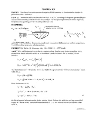 PROBLEM 4.30
KNOWN: Disc-shaped electronic devices dissipating 100 W mounted to aluminum alloy block with
prescribed contact resistance.
FIND: (a) Temperature device will reach when block is at 27°C assuming all the power generated by the
device is transferred by conduction to the block and (b) For the operating temperature found in part (a),
the permissible operating power with a 30-pin fin heat sink.
SCHEMATIC:
ASSUMPTIONS: (1) Two-dimensional, steady-state conduction, (2) Device is at uniform temperature,
T1, (3) Block behaves as semi-infinite medium.
PROPERTIES: Table A.1, Aluminum alloy 2024 (300 K): k = 177 W/m⋅K.
ANALYSIS: (a) The thermal circuit for the conduction heat flow between the device and the block
shown in the above Schematic where Re is the thermal contact resistance due to the epoxy-filled
interface,
( )2
e t,c c t,cR R A R D 4π′′ ′′= =
( )( )25 2
eR 5 10 K m W 0.020m 4 0.159K Wπ−= × ⋅ =
The thermal resistance between the device and the block is given in terms of the conduction shape factor,
Table 4.1, as
( )bR 1 Sk 1 2Dk= =
( )bR 1 2 0.020m 177W m K 0.141K W= × × ⋅ =
From the thermal circuit,
( )1 2 d b eT T q R R= + +
( )1T 27 C 100W 0.141 0.159 K W= + +
1T 27 C 30 C 57 C= + =  

(b) The schematic below shows the device with the 30-pin fin heat sink with fins and base material of
copper (k = 400 W/m⋅K). The airstream temperature is 27°C and the convection coefficient is 1000
W/m2
⋅K.
Continued...
 
