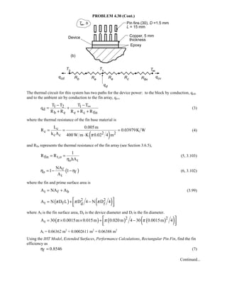 PROBLEM 4.30 (Cont.)
The thermal circuit for this system has two paths for the device power: to the block by conduction, qcd,
and to the ambient air by conduction to the fin array, qcv,
1 2 1
d
b e e c fin
T T T T
q
R R R R R
∞− −
= +
+ + +
(3)
where the thermal resistance of the fin base material is
( )
c
c 2 2c c
L 0.005m
R 0.03979K W
k A 400W m K 0.02 4 mπ
= = =
⋅
(4)
and Rfin represents the thermal resistance of the fin array (see Section 3.6.5),
fin t,o
o t
1
R R
hAη
= = (5, 3.103)
( )f
o f
t
NA
1 1
A
η η= − − (6, 3.102)
where the fin and prime surface area is
t f bA NA A= + (3.99)
( ) ( )2 2
t f d fA N D L D 4 N D 4π π π = + −
  
where Af is the fin surface area, Dd is the device diameter and Df is the fin diameter.
( ) ( ) ( )( )2 2
tA 30 0.0015m 0.015m 0.020m 4 30 0.0015m 4π π π = × × + −
  
At = 0.06362 m2
+ 0.0002611 m2
= 0.06388 m2
Using the IHT Model, Extended Surfaces, Performance Calculations, Rectangular Pin Fin, find the fin
efficiency as
f 0.8546η = (7)
Continued...
 