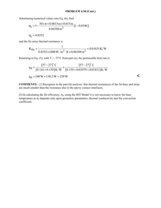 PROBLEM 4.30 (Cont.)
Substituting numerical values into Eq. (6), find
( )o 2
30 0.0015m 0.015m
1 1 0.8546
0.06388m
π
η
× × ×
= − −
o 0.8552η =
and the fin array thermal resistance is
fin 2 2
1
R 0.01831K W
0.8552 1000W m K 0.06388m
= =
× ⋅ ×
Returning to Eq. (3), with T1 = 57°C from part (a), the permissible heat rate is
( )
( )
( )
( )d
57 27 C 57 27 C
q
0.141 0.159 K W 0.159 0.03979 0.01831 K W
− −
= +
+ + +
 
dq 100W 138.2W 238W= + = 
COMMENTS: (1) Recognize in the part (b) analysis, that thermal resistances of the fin base and array
are much smaller than the resistance due to the epoxy contact interfaces.
(2) In calculating the fin efficiency, ηf, using the IHT Model it is not necessary to know the base
temperature as ηf depends only upon geometric parameters, thermal conductivity and the convection
coefficient.
 