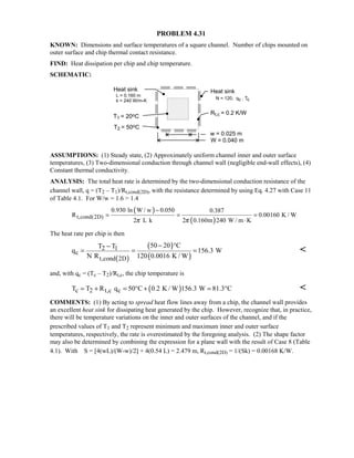 PROBLEM 4.31
KNOWN: Dimensions and surface temperatures of a square channel. Number of chips mounted on
outer surface and chip thermal contact resistance.
FIND: Heat dissipation per chip and chip temperature.
SCHEMATIC:
ASSUMPTIONS: (1) Steady state, (2) Approximately uniform channel inner and outer surface
temperatures, (3) Two-dimensional conduction through channel wall (negligible end-wall effects), (4)
Constant thermal conductivity.
ANALYSIS: The total heat rate is determined by the two-dimensional conduction resistance of the
channel wall, q = (T2 – T1)/Rt,cond(2D), with the resistance determined by using Eq. 4.27 with Case 11
of Table 4.1. For W/w = 1.6  1.4
( )
( )t,cond(2D)
0.930 ln W / w 0.050 0.387
R 0.00160 K / W
2 L k 2 0.160m 240 W / m Kπ π
−
= = =
⋅
The heat rate per chip is then
( )
( )
( )
2 1
c
t,cond 2D
50 20 CT T
q 156.3 W
N R 120 0.0016 K / W
− °−
= = = 
and, with qc = (Tc – T2)/Rt,c, the chip temperature is
( )c 2 t,c cT T R q 50 C 0.2 K / W 156.3 W 81.3 C= + = ° + = ° 
COMMENTS: (1) By acting to spread heat flow lines away from a chip, the channel wall provides
an excellent heat sink for dissipating heat generated by the chip. However, recognize that, in practice,
there will be temperature variations on the inner and outer surfaces of the channel, and if the
prescribed values of T1 and T2 represent minimum and maximum inner and outer surface
temperatures, respectively, the rate is overestimated by the foregoing analysis. (2) The shape factor
may also be determined by combining the expression for a plane wall with the result of Case 8 (Table
4.1). With S = [4(wL)/(W-w)/2] + 4(0.54 L) = 2.479 m, Rt,cond(2D) = 1/(Sk) = 0.00168 K/W.
 