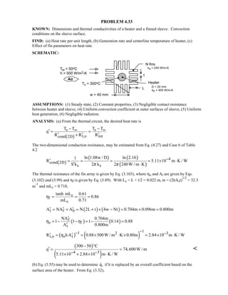 PROBLEM 4.33
KNOWN: Dimensions and thermal conductivities of a heater and a finned sleeve. Convection
conditions on the sleeve surface.
FIND: (a) Heat rate per unit length, (b) Generation rate and centerline temperature of heater, (c)
Effect of fin parameters on heat rate.
SCHEMATIC:
ASSUMPTIONS: (1) Steady state, (2) Constant properties, (3) Negligible contact resistance
between heater and sleeve, (4) Uniform convection coefficient at outer surfaces of sleeve, (5) Uniform
heat generation, (6) Negligible radiation.
ANALYSIS: (a) From the thermal circuit, the desired heat rate is
( )
s s
t,o totcond 2D
T T T T
q
R R R
∞ ∞− −
′ = =
′ ′ ′+
The two-dimensional conduction resistance, may be estimated from Eq. (4.27) and Case 6 of Table
4.2
( )
( ) ( )
( )
4
cond 2D
s s
ln 1.08w / D ln 2.161
R 5.11 10 m K / W
S k 2 k 2 240W / m Kπ π
−′ = = = = × ⋅
′ ⋅
The thermal resistance of the fin array is given by Eq. (3.103), where ηo and At are given by Eqs.
(3.102) and (3.99) and ηf is given by Eq. (3.89). With Lc = L + t/2 = 0.022 m, m = (2h/kst)
1/2
= 32.3
m
-1
and mLc = 0.710,
c
f
c
tanh mL 0.61
0.86
mL 0.71
η = = =
( ) ( )t f bA NA A N 2L t 4w Nt 0.704m 0.096m 0.800m′ ′ ′= + = + + − = + =
( ) ( )f
o f
t
NA 0.704m
1 1 1 0.14 0.88
A 0.800m
η η
′
= − − = − =
′
( ) ( )
11 2 3
t,o o tR h A 0.88 500W / m K 0.80m 2.84 10 m K / Wη
−− −′ ′= = × ⋅ × = × ⋅
( )
( )4 3
300 50 C
q 74,600W / m
5.11 10 2.84 10 m K / W− −
− °
′ = =
× + × ⋅

(b) Eq. (3.55) may be used to determine q, if h is replaced by an overall coefficient based on the
surface area of the heater. From Eq. (3.32),
 