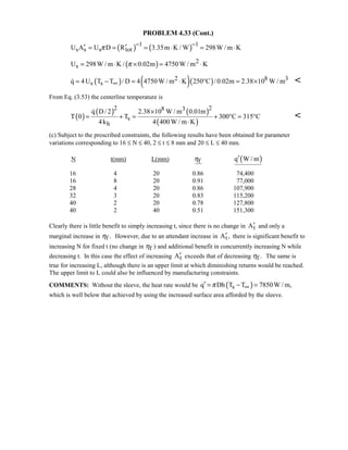 PROBLEM 4.33 (Cont.)
( ) ( )1 1
s s s totU A U D R 3.35m K / W 298W / m Kπ
− −
′ ′= = = ⋅ = ⋅
( ) 2
sU 298W / m K / 0.02m 4750W / m Kπ= ⋅ × = ⋅
( ) ( )( )2 8 3
s sq 4U T T / D 4 4750W / m K 250 C / 0.02m 2.38 10 W / m∞= − = ⋅ ° = × 
From Eq. (3.53) the centerline temperature is
( )
( ) ( )
( )
2 28 3
s
h
q D/ 2 2.38 10 W / m 0.01m
T 0 T 300 C 315 C
4k 4 400W / m K
×
= + = + ° = °
⋅


(c) Subject to the prescribed constraints, the following results have been obtained for parameter
variations corresponding to 16 ≤ N ≤ 40, 2 ≤ t ≤ 8 mm and 20 ≤ L ≤ 40 mm.
N t(mm) L(mm) fη ( )q W / m′
16 4 20 0.86 74,400
16 8 20 0.91 77,000
28 4 20 0.86 107,900
32 3 20 0.83 115,200
40 2 20 0.78 127,800
40 2 40 0.51 151,300
Clearly there is little benefit to simply increasing t, since there is no change in tA′ and only a
marginal increase in f .η However, due to an attendant increase in tA ,′ there is significant benefit to
increasing N for fixed t (no change in fη ) and additional benefit in concurrently increasing N while
decreasing t. In this case the effect of increasing tA′ exceeds that of decreasing f .η The same is
true for increasing L, although there is an upper limit at which diminishing returns would be reached.
The upper limit to L could also be influenced by manufacturing constraints.
COMMENTS: Without the sleeve, the heat rate would be ( )sq Dh T T 7850W / m,π ∞′ = − =
which is well below that achieved by using the increased surface area afforded by the sleeve.
 