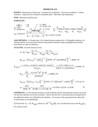PROBLEM 4.34
KNOWN: Dimensions of chip array. Conductivity of substrate. Convection conditions. Contact
resistance. Expression for resistance of spreader plate. Maximum chip temperature.
FIND: Maximum chip heat rate.
SCHEMATIC:
ASSUMPTIONS: (1) Steady-state, (2) Constant thermal conductivity, (3) Negligible radiation, (4)
All heat transfer is by convection from the chip and the substrate surface (negligible heat transfer
from bottom or sides of substrate).
ANALYSIS: From the thermal circuit,
( )
h h
h sp
h,cnv t,c sp,cnvt sp
T T T T
q q q
R R R R
∞ ∞− −
= + = +
+ +
( ) ( ) ( )
111 22 2
h,cnv s,n hR h A hL 100W / m K 0.005m 400K / W
−−−  = = = ⋅ =
  
( ) ( )( )
3 5 7
r r r r
t sp
sub h
1 1.410A 0.344A 0.043A 0.034A 1 0.353 0.005 0 0
R 0.408K / W
4k L 4 80 W / m K 0.005m
− + + + − + + +
= = =
⋅
( )
4 2
t,c
t,c 2 2
h
R 0.5 10 m K / W
R 2.000K / W
L 0.005m
−′′ × ⋅
= = =
( ) ( )
11 2 2 2
sp,cnv sub s,hR h A A 100 W / m K 0.010m 0.005m 133.3K / W
−−
= − = ⋅ − =      
( )
70 C 70 C
q 0.18W 0.52W 0.70W
400K / W 0.408 2 133.3 K / W
° °
= + = + =
+ +

COMMENTS: (1) The thermal resistances of the substrate and the chip/substrate interface are much
less than the substrate convection resistance. Hence, the heat rate is increased almost in proportion to
the additional surface area afforded by the substrate. An increase in the spacing between chips (Sh)
would increase q correspondingly.
(2) In the limit ( )r t spA 0, R→ reduces to 1/ 2
sub h2 k Dπ for a circular heat source and sub h4k L
for a square source.
 