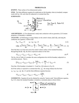 PROBLEM 4.36
KNOWN: Plane surface of two-dimensional system.
FIND: The finite-difference equation for nodal point on this boundary when (a) insulated; compare
result with Eq. 4.46, and when (b) subjected to a constant heat flux.
SCHEMATIC:
ASSUMPTIONS: (1) Two-dimensional, steady-state conduction with no generation, (2) Constant
properties, (3) Boundary is adiabatic.
ANALYSIS: (a) Performing an energy balance on the control volume, (∆x/2)⋅∆y, and using the
conduction rate equation, it follows that
in out 1 2 3E E 0 q q q 0− = + + =  (1,2)
( ) m-1,n m,n m,n-1 m,n m,n+1 m,nT T T T T Tx x
k y 1 k 1 k 1 0.
x 2 y 2 y
− − −∆ ∆   
∆ ⋅ + ⋅ + ⋅ =   ∆ ∆ ∆   
(3)
Note that there is no heat rate across the control volume surface at the insulated boundary.
Recognizing that ∆x =∆y, the above expression reduces to the form
m-1,n m,n-1 m,n+1 m,n2T T T 4T 0.+ + − = (4) 
The Eq. 4.46 of Table 4.3 considers the same configuration but with the boundary subjected to a
convection process. That is,
( )m-1,n m,n-1 m,n+1 m,n
2h x h x
2T T T T 2 2 T 0.
k k
∞
∆ ∆ 
+ + + − + = 
 
(5)
Note that, if the boundary is insulated, h = 0 and Eq. 4.46 reduces to Eq. (4).
(b) If the surface is exposed to a constant heat flux, oq ,′′ the energy balance has the form
1 2 3 oq q q q y 0′′+ + + ⋅∆ = and the finite difference equation becomes
o
m-1,n m,n-1 m,n+1 m,n
q x
2T T T 4T .
k
′′∆
+ + − = − 
COMMENTS: Equation (4) can be obtained by using the “interior node” finite-difference equation,
Eq. 4.33, where the insulated boundary is treated as a symmetry plane as shown below.
 