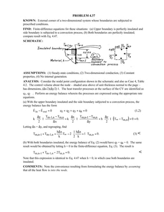 PROBLEM 4.37
KNOWN: External corner of a two-dimensional system whose boundaries are subjected to
prescribed conditions.
FIND: Finite-difference equations for these situations: (a) Upper boundary is perfectly insulated and
side boundary is subjected to a convection process, (b) Both boundaries are perfectly insulated;
compare result with Eq. 4.47.
SCHEMATIC:
ASSUMPTIONS: (1) Steady-state conditions, (2) Two-dimensional conduction, (3) Constant
properties, (4) No internal generation.
ANALYSIS: Consider the nodal point configuration shown in the schematic and also as Case 4, Table
4.2. The control volume about the node – shaded area above of unit thickness normal to the page –
has dimensions, (∆x/2)(∆y/2)⋅1. The heat transfer processes at the surface of the CV are identified as
q1, q2 ⋅⋅⋅. Perform an energy balance wherein the processes are expressed using the appropriate rate
equations.
(a) With the upper boundary insulated and the side boundary subjected to a convection process, the
energy balance has the form
in out 1 2 3 4E E 0 q q q q 0− = + + + =  (1,2)
( )m-1,n m,n m,n-1 m,n
m,n
T T T Ty x y
k 1 k 1 h 1 T T 0 0.
2 x 2 y 2
∞
− −∆ ∆ ∆     
⋅ + ⋅ + ⋅ − + =     ∆ ∆     
Letting ∆x = ∆y, and regrouping, find
m,n-1 m-1,n m,n
h x 1 h x
T T T 2 1 T 0.
k 2 k
∞
∆ ∆ 
+ + − + = 
 
(3) 
(b) With both boundaries insulated, the energy balance of Eq. (2) would have q3 = q4 = 0. The same
result would be obtained by letting h = 0 in the finite-difference equation, Eq. (3). The result is
m,n-1 m-1,n m,nT T 2T 0.+ − = 
Note that this expression is identical to Eq. 4.47 when h = 0, in which case both boundaries are
insulated.
COMMENTS: Note the convenience resulting from formulating the energy balance by assuming
that all the heat flow is into the node.
 