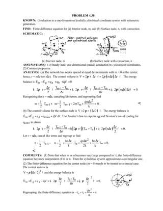 PROBLEM 4.38
KNOWN: Conduction in a one-dimensional (radial) cylindrical coordinate system with volumetric
generation.
FIND: Finite-difference equation for (a) Interior node, m, and (b) Surface node, n, with convection.
SCHEMATIC:
(a) Interior node, m (b) Surface node with convection, n
ASSUMPTIONS: (1) Steady-state, one-dimensional (radial) conduction in cylindrical coordinates,
(2) Constant properties.
ANALYSIS: (a) The network has nodes spaced at equal ∆r increments with m = 0 at the center;
hence, r = m∆r (or n∆r). The control volume is ( )V 2 r r 2 m r r .π π= ⋅∆ ⋅ = ∆ ∆ ⋅l l The energy
balance is in g a bE E q q qV 0+ = + + =  
( )m-1 m m+1 mr T T r T T
k 2 r k 2 r+ q 2 m r r 0.
2 r 2 r
π π π
   ∆ − ∆ −   
 − + + ∆ ∆ =        ∆ ∆      
l l l
Recognizing that r = m∆r, canceling like terms, and regrouping find
2
m-1 m+1 m
1 1 qm r
m T m+ T 2mT 0.
2 2 k
∆   
− + − + =   
   


(b) The control volume for the surface node is ( )V 2 r r/2 .π= ⋅ ∆ ⋅l The energy balance is
in g d convE E q q qV=0.+ = + +   Use Fourier’s law to express qd and Newton’s law of cooling for
qconv to obtain
[ ]( ) ( )n-1 n
n
r T T r
k 2 r h 2 r T T q 2 n r 0.
2 r 2
π π π∞
 ∆ − ∆   
− + − + ∆ =    ∆    
l l l
Let r = n∆r, cancel like terms and regroup to find
2
n-1 n
1 1 hn r qn r hn r
n T n T T 0.
2 2 k 2k k
∞
 ∆ ∆ ∆   
− − − + + + =    
    


COMMENTS: (1) Note that when m or n becomes very large compared to ½, the finite-difference
equation becomes independent of m or n. Then the cylindrical system approximates a rectangular one.
(2) The finite-difference equation for the center node (m = 0) needs to be treated as a special case.
The control volume is
( )2
V r / 2π= ∆ l and the energy balance is
2
1 0
in g a
T Tr r
E E q qV k 2 q 0.
2 r 2
π π
−∆ ∆
+ = + = + =
∆
     
            
   l l
Regrouping, the finite-difference equation is
2
o 1
q r
T T 0.
4k
∆
− + + =

 