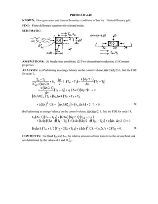 PROBLEM 4.40
KNOWN: Heat generation and thermal boundary conditions of bus bar. Finite-difference grid.
FIND: Finite-difference equations for selected nodes.
SCHEMATIC:
ASSUMPTIONS: (1) Steady-state conditions, (2) Two-dimensional conduction, (3) Constant
properties.
ANALYSIS: (a) Performing an energy balance on the control volume, (∆x/2)(∆y/2)⋅1, find the FDE
for node 1,
( )
( )
( )
( )
( )
( ) ( )( )
( ) ( )
o 1
u 1 2 1
t,c
6 1
t,c o u 2 6
k y/2 1T T x
h 1 T T T T
R / y/2 1 2 x
k x/2 1
T T q x/2 y/2 1 0
y
x/kR T h x/k T T T
∞
∞
∆ ⋅− ∆ 
+ ⋅ − + − ′′ ∆ ∆ 
∆ ⋅
 + − + ∆ ∆ = ∆
′′∆ + ∆ + +

( ) ( ) ( )2
t,c u 1q x /2k x/kR h x/k 2 T 0. ′′+ ∆ − ∆ + ∆ + =
 
 
(b) Performing an energy balance on the control volume, (∆x)(∆y/2)⋅1, find the FDE for node 13,
( )( ) ( )( )( )
( )( )( ) ( )( )( ) ( )
l 13 12 13
8 13 14 13
h x 1 T T k/ x y/2 1 T T
k/ y x 1 T T k/ x y/2 1 T T q x y/2 1 0
∞∆ ⋅ − + ∆ ∆ ⋅ −
+ ∆ ∆ ⋅ − + ∆ ∆ ⋅ − + ∆ ⋅∆ ⋅ =
( ) ( ) ( ) ( )2
l 12 8 14 l 13h x/k T 1/2 T 2T T q x /2k h x/k 2 T 0.∞∆ + + + + ∆ − ∆ + = 
COMMENTS: For fixed To and T∞, the relative amounts of heat transfer to the air and heat sink
are determined by the values of h and t,cR .′′
 