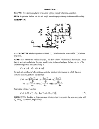 PROBLEM 4.43
KNOWN: Two-dimensional grid for a system with no internal volumetric generation.
FIND: Expression for heat rate per unit length normal to page crossing the isothermal boundary.
SCHEMATIC:
ASSUMPTIONS: (1) Steady-state conditions, (2) Two-dimensional heat transfer, (3) Constant
properties.
ANALYSIS: Identify the surface nodes (Ts) and draw control volumes about these nodes. Since
there is no heat transfer in the direction parallel to the isothermal surfaces, the heat rate out of the
constant temperature surface boundary is
a b c d e fq q q q q q q′ ′ ′ ′ ′ ′ ′= + + + + +
For each iq ,′ use Fourier’s law and pay particular attention to the manner in which the cross-
sectional area and gradients are specified.
( ) ( ) ( )
( ) ( ) ( )
1 s 2 s 3 s
5 s 6 s 7 s
T T T T T T
q k y/2 k y k y
x x x
T T T T T T
k x k x k x/2
y y y
− − −
′ = ∆ + ∆ + ∆
∆ ∆ ∆
− − −
+ ∆ + ∆ + ∆
∆ ∆ ∆
Regrouping with ∆x = ∆y, find
[ ]1 2 3 5 6 7 sq k 0.5T T T T T 0.5T 5T .′ = + + + + + − 
COMMENTS: Looking at the corner node, it is important to recognize the areas associated with
c dq and q′ ′ (∆y and ∆x, respectively).
 