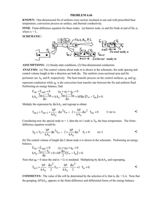 PROBLEM 4.44
KNOWN: One-dimensional fin of uniform cross section insulated at one end with prescribed base
temperature, convection process on surface, and thermal conductivity.
FIND: Finite-difference equation for these nodes: (a) Interior node, m and (b) Node at end of fin, n,
where x = L.
SCHEMATIC:
ASSUMPTIONS: (1) Steady-state conditions, (2) One-dimensional conduction.
ANALYSIS: (a) The control volume about node m is shown in the schematic; the node spacing and
control volume length in the x direction are both ∆x. The uniform cross-sectional area and fin
perimeter are Ac and P, respectively. The heat transfer process on the control surfaces, q1 and q2,
represent conduction while qc is the convection heat transfer rate between the fin and ambient fluid.
Performing an energy balance, find
( )
in out 1 2 c
m-1 m m+1 m
c c m
E E 0 q q q 0
T T T T
kA kA hP x T T 0.
x x
∞
− = + + =
− −
+ + ∆ − =
∆ ∆
 
Multiply the expression by ∆x/kAc and regroup to obtain
2 2
m-1 m+1 m
c c
hP hP
T T x T 2 x T 0 1mn
kA kA
∞
 
+ + ⋅∆ − + ∆ = 
 

Considering now the special node m = 1, then the m-1 node is Tb, the base temperature. The finite-
difference equation would be
2 2
b 2 1
c c
hP hP
T T x T 2 x T 0 m=1
kA kA
∞
 
+ + ∆ − + ∆ = 
 

(b) The control volume of length ∆x/2 about node n is shown in the schematic. Performing an energy
balance,
( )
in out 3 4 c
n-1 n
c n
E E 0 q q q 0
T T x
kA 0 hP T T 0.
x 2
∞
− = + + =
− ∆
+ + − =
∆
 
Note that q4 = 0 since the end (x = L) is insulated. Multiplying by ∆x/kAc and regrouping,
2 2
n-1 n
c c
hP x hP x
T T 1 T 0.
kA 2 kA 2
∞
 ∆ ∆
+ ⋅ − ⋅ + = 
  

COMMENTS: The value of ∆x will be determined by the selection of n; that is, ∆x = L/n. Note that
the grouping, hP/kAc, appears in the finite-difference and differential forms of the energy balance.
 