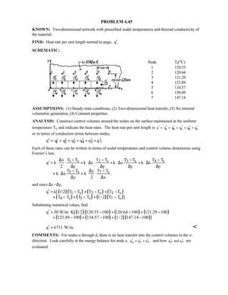 PROBLEM 4.45
KNOWN: Two-dimensional network with prescribed nodal temperatures and thermal conductivity of
the material.
FIND: Heat rate per unit length normal to page, q .′
SCHEMATIC:
Node Ti(°C)
1 120.55
2 120.64
3 121.29
4 123.89
5 134.57
6 150.49
7 147.14
ASSUMPTIONS: (1) Steady-state conditions, (2) Two-dimensional heat transfer, (3) No internal
volumetric generation, (4) Constant properties.
ANALYSIS: Construct control volumes around the nodes on the surface maintained at the uniform
temperature Ts and indicate the heat rates. The heat rate per unit length is a b c d eq q q q q q′ ′ ′ ′ ′ ′= + + + +
or in terms of conduction terms between nodes,
1 2 3 4 5 7q q q q q q q .′ ′ ′ ′ ′ ′ ′= + + + + +
Each of these rates can be written in terms of nodal temperatures and control volume dimensions using
Fourier’s law,
1 s 2 s 3 s 4 s
5 s 7 s
T T T T T T T Tx
q k k x k x k x
2 y y y y
T T T Ty
k x k .
y 2 x
− − − −∆
′ = ⋅ ⋅ + ⋅∆ ⋅ + ⋅∆ + ⋅∆
∆ ∆ ∆ ∆
− −∆
+ ⋅∆ + ⋅ ⋅
∆ ∆
and since ∆x =∆y,
( )( ) ( ) ( )
( ) ( ) ( )( )
1 s 2 s 3 s
4 s 5 s 7 s
q k[ 1/2 T T T T T T
T T T T 1/2 T T ].
′ = − + − + −
+ − + − + −
Substituting numerical values, find
( )( ) ( ) ( )
( ) ( ) ( )( )
q 50 W/m K[ 1/2 120.55 100 120.64 100 121.29 100
123.89 100 134.57 100 1/2 147.14 100 ]
′ = ⋅ − + − + −
+ − + − + −
q 6711 W/m.′ = 
COMMENTS: For nodes a through d, there is no heat transfer into the control volumes in the x-
direction. Look carefully at the energy balance for node e, e 5 7q q q ,′ ′ ′= + and how 5 7q and q′ ′ are
evaluated.
 