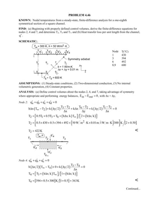 PROBLEM 4.46
KNOWN: Nodal temperatures from a steady-state, finite-difference analysis for a one-eighth
symmetrical section of a square channel.
FIND: (a) Beginning with properly defined control volumes, derive the finite-difference equations for
nodes 2, 4 and 7, and determine T2, T4 and T7, and (b) Heat transfer loss per unit length from the channel,
q′ .
SCHEMATIC:
Node T(°C)
1 430
3 394
6 492
8,9 600
ASSUMPTIONS: (1) Steady-state conditions, (2) Two-dimensional conduction, (3) No internal
volumetric generation, (4) Constant properties.
ANALYSIS: (a) Define control volumes about the nodes 2, 4, and 7, taking advantage of symmetry
where appropriate and performing energy balances, in outE E 0− =  , with ∆x = ∆y,
Node 2: a b c dq q q q 0′ ′ ′ ′+ + + =
( ) ( ) ( )3 2 6 2 1 2
2
T T T T T T
h x T T k y 2 k x k y 2 0
x y x
∞
− − −
∆ − + ∆ + ∆ + ∆ =
∆ ∆ ∆
( ) ( )2 1 3 6T 0.5T 0.5T T h x k T 2 h x k∞   = + + + ∆ + ∆   
( ) [ ]2
2T 0.5 430 0.5 394 492 50W m K 0.01m 1W m K 300 K 2 0.50 = × + × + + ⋅ × ⋅ +
  
2T 422K= 
Node 4: a b cq q q 0′ ′ ′+ + =
( )( ) ( ) 3 4
4
T T
h x 2 T T 0 k y 2 0
x
∞
−
∆ − + + ∆ =
∆
( ) ( )4 3T T h x k T 1 h x k∞   = + ∆ + ∆   
[ ] [ ]4T 394 0.5 300 K 1 0.5 363K= + × + = 
Continued...
 