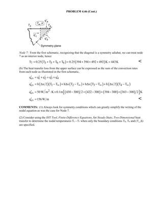 PROBLEM 4.46 (Cont.)
Node 7: From the first schematic, recognizing that the diagonal is a symmetry adiabat, we can treat node
7 as an interior node, hence
( ) ( )7 3 3 6 6T 0.25 T T T T 0.25 394 394 492 492 K 443K= + + + = + + + = 
(b) The heat transfer loss from the upper surface can be expressed as the sum of the convection rates
from each node as illustrated in the first schematic,
cv 1 2 3 4q q q q q′ ′ ′ ′ ′= + + +
( )( ) ( ) ( ) ( )( )cv 1 2 3 4q h x 2 T T h x T T h x T T h x 2 T T∞ ∞ ∞ ∞′ = ∆ − + ∆ − + ∆ − + ∆ −
( ) ( ) ( ) ( )2
cvq 50W m K 0.1m 430 300 2 422 300 394 300 363 300 2 K′  = ⋅ × − + − + − + − 
cvq 156W m′ = 
COMMENTS: (1) Always look for symmetry conditions which can greatly simplify the writing of the
nodal equation as was the case for Node 7.
(2) Consider using the IHT Tool, Finite-Difference Equations, for Steady-State, Two-Dimensional heat
transfer to determine the nodal temperatures T1 - T7 when only the boundary conditions T8, T9 and (T∞,h)
are specified.
 