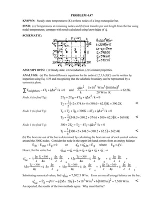PROBLEM 4.47
KNOWN: Steady-state temperatures (K) at three nodes of a long rectangular bar.
FIND: (a) Temperatures at remaining nodes and (b) heat transfer per unit length from the bar using
nodal temperatures; compare with result calculated using knowledge of q.
SCHEMATIC:
ASSUMPTIONS: (1) Steady-state, 2-D conduction, (2) Constant properties.
ANALYSIS: (a) The finite-difference equations for the nodes (1,2,3,A,B,C) can be written by
inspection using Eq. 4.39 and recognizing that the adiabatic boundary can be represented by a
symmetry plane.
( )27 32
2
neighbors i
5 10 W/m 0.005mq x
T 4T q x / k 0 and 62.5K.
k 20 W/m K
×∆
− + ∆ = = =
⋅
∑


Node A (to find T2): 2
2 B A2T 2T 4T q x / k 0+ − + ∆ =
( )2
1
T 2 374.6 4 398.0 62.5 K 390.2K
2
= − × + × − = 
Node 3 (to find T3): 2
c 2 B 3T T T 300K 4T q x / k 0+ + + − + ∆ =
( )3
1
T 348.5 390.2 374.6 300 62.5 K 369.0K
4
= + + + + = 
Node 1 (to find T1): 2
C 2 1300 2T T 4T q x / k 0+ + − + ∆ =
( )1
1
T 300 2 348.5 390.2 62.5 362.4K
4
= + × + + = 
(b) The heat rate out of the bar is determined by calculating the heat rate out of each control volume
around the 300K nodes. Consider the node in the upper left-hand corner; from an energy balance
in out g a a,in g gE E E 0 or q q E where E qV.′ ′− + = = + =     
Hence, for the entire bar bar a b c d e fq q q q q q q ,′ ′ ′ ′ ′ ′ ′= + + + + + or
bar
C1
a b c
C 3 B
d e
T 300y T 300 x y x x y
q k q k y q y q
2 x 2 2 x 2 2 2
T 300 T 300y y x T 300 x y
k x q x k x q x k q
y 2 y 2 2 y 2 2
−∆ − ∆ ∆ ∆ ∆ ∆
′ = + ⋅ + ∆ + ⋅ ∆ + ⋅ +
∆ ∆
− −∆ ∆ ∆ − ∆ ∆
∆ + ∆ ⋅ + ∆ + ∆ ⋅ + + ⋅
∆ ∆ ∆
          
                    
          
                   
  
  
f
.
Substituting numerical values, find barq 7,502.5 W/m.′ = From an overall energy balance on the bar,
( ) ( )bar
27 3
gq E qV/ q 3 x 2 y 5 10 W/m 6 0.005m 7,500 W/m.′ ′= = = ∆ ⋅ ∆ = × × =  l 
As expected, the results of the two methods agree. Why must that be?
 