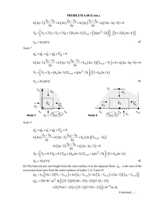 PROBLEM 4.48 (Cont.)
( ) ( ) ( )5 4 8 4 3 4T T T T T T
k y / 2 k x k y
x y x
− − −
∆ + ∆ + ∆
∆ ∆ ∆
( )q 3 x y/ 4 0+ ∆ ⋅∆ =
( ) ( )2
4 2 3 5 8 i ,iT T 2T T 2T 2 h x / k T 3q x / 2k∞
 = + + + + ∆ + ∆
  
 ( )i6 2 h x / k + ∆ 
4T = 94.50 C° 
Node 7
a b c d gq q q q E 0′ ′ ′ ′ ′+ + + + =
( ) ( ) ( )( ) ( )3 7 8 7
o ,o 7
T T T T
k x / 2 k y / 2 h x / 2 T T 0 q x y / 4 0
y x
∞
− −
∆ + ∆ + ∆ − + + ∆ ⋅∆ =
∆ ∆

( ) ( )2
7 3 8 o ,o oT T T h x / k T q x / 2k 2 h x / k∞
 = + + ∆ + ∆ + ∆  

7T 95.80 C= ° 
Node 9
a b c d gq q q q E 0′ ′ ′ ′ ′+ + + + =
( ) ( ) ( )( )5 9 10 9
o ,o 9
T T T T
k x k y / 2 h x T T
y y
∞
− −
∆ + ∆ + ∆ −
∆ ∆
( ) ( )8 9T T
k y / 2 q x y / 2 0
x
−
+ ∆ + ∆ ⋅∆ =
∆

( ) ( )2
9 5 8 10 o ,o oT T 0.5T 0.5T h x / k T q x / 2k / 2 h x / k∞
 = + + + ∆ + ∆ + ∆  

9T 79.67 C= ° 
(b) The heat rate per unit length from the outer surface A to the adjacent fluid, Aq ,′ is the sum of the
convection heat rates from the outer surfaces of nodes 7, 8, 9 and 10.
( )( ) ( ) ( ) ( )( )A o 7 ,o 8 ,o 9 ,o 10 ,oq h x / 2 T T x T T x T T x / 2 T T∞ ∞ ∞ ∞′ = ∆ − + ∆ − + ∆ − + ∆ −  
( )( ) ( )2
Aq 250 W / m K 25/ 2 95.80 25 25 87.28 25′ = ⋅ − + −
( ) ( )( ) 325 79.67 25 25/ 2 77.65 25 10 m K−+ − + − × ⋅
Continued …..
 