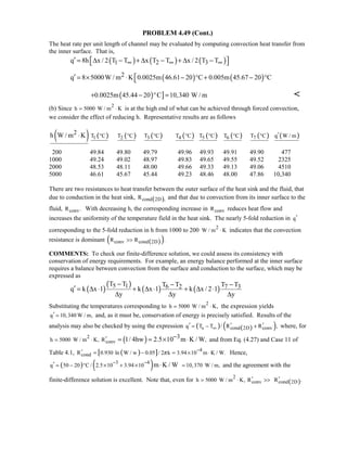 PROBLEM 4.49 (Cont.)
The heat rate per unit length of channel may be evaluated by computing convection heat transfer from
the inner surface. That is,
( ) ( ) ( )1 2 3q 8h x / 2 T T x T T x / 2 T T∞ ∞ ∞′  = ∆ − + ∆ − + ∆ − 
( ) ( )2q 8 5000W / m K 0.0025m 46.61 20 C 0.005m 45.67 20 C′ = × ⋅ − ° + − °
( ) ]0.0025m 45.44 20 C 10,340 W / m+ − ° = 
(b) Since 2
h 5000 W / m K= ⋅ is at the high end of what can be achieved through forced convection,
we consider the effect of reducing h. Representative results are as follows
( )2h W / m K⋅ ( )1T C° ( )2T C° ( )3T C° ( )4T C° ( )5T C° ( )6T C° ( )7T C° ( )q W / m′
200 49.84 49.80 49.79 49.96 49.93 49.91 49.90 477
1000 49.24 49.02 48.97 49.83 49.65 49.55 49.52 2325
2000 48.53 48.11 48.00 49.66 49.33 49.13 49.06 4510
5000 46.61 45.67 45.44 49.23 48.46 48.00 47.86 10,340
There are two resistances to heat transfer between the outer surface of the heat sink and the fluid, that
due to conduction in the heat sink, ( )cond 2D ,R and that due to convection from its inner surface to the
fluid, convR . With decreasing h, the corresponding increase in convR reduces heat flow and
increases the uniformity of the temperature field in the heat sink. The nearly 5-fold reduction in q′
corresponding to the 5-fold reduction in h from 1000 to 200 2
W / m K⋅ indicates that the convection
resistance is dominant ( )( )conv cond 2DR R .
COMMENTS: To check our finite-difference solution, we could assess its consistency with
conservation of energy requirements. For example, an energy balance performed at the inner surface
requires a balance between convection from the surface and conduction to the surface, which may be
expressed as
( )
( )
( ) ( )5 1 6 2 7 3T T T T T T
q k x 1 k x 1 k x / 2 1
y y y
− − −
′ = ∆ ⋅ + ∆ ⋅ + ∆ ⋅
∆ ∆ ∆
Substituting the temperatures corresponding to 2
h 5000 W / m K,= ⋅ the expression yields
q 10,340 W / m,′ = and, as it must be, conservation of energy is precisely satisfied. Results of the
analysis may also be checked by using the expression ( ) ( )( )s cond 2D convq T T / R R ,∞
′ ′ ′= − + where, for
( )2
convh 5000 W / m K, R ,
31/ 4hw 2.5 10 m K / W′= ⋅
−= = × ⋅ and from Eq. (4.27) and Case 11 of
Table 4.1, ( )[ ] 4
condR 0.930 ln W / w 0.05 / 2 k 3.94 10 m K / W.π
−′ = − = × ⋅ Hence,
( ) ( )3 4
q 50 20 C / 2.5 10 3.94 10 m K / W− −′ = − ° × + × ⋅ 10,370 W / m,= and the agreement with the
finite-difference solution is excellent. Note that, even for 2
convh 5000 W / m K, R′= ⋅  ( )cond 2DR .′
 