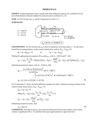 PROBLEM 4.51
KNOWN: Nodal temperatures from a steady-state finite-difference analysis for a cylindrical fin of
prescribed diameter, thermal conductivity and convection conditions (T∞, h).
FIND: (a) The fin heat rate, qf, and (b) Temperature at node 3, T3.
SCHEMATIC:
T0 = 100.0°C
T1 = 93.4°C
T2 = 89.5°C
ASSUMPTIONS: (a) The fin heat rate, qf, is that of conduction at the base plane, x = 0, and can be
found from an energy balance on the control volume about node 0, in outE E 0− =  ,
f 1 conv f 1 convq q q 0 or q q q+ + = = − − .
Writing the appropriate rate equation for q1 and qconv, with Ac = πD2
/4 and P = πD,
( )( ) ( ) ( ) ( )
2
1 0
f c 0 1 0 0
T T kD
q kA hP x 2 T T T T 2 Dh x T T
x 4 x
π
π∞ ∞
−
= − − ∆ − = − − − ∆ −
∆ ∆
Substituting numerical values, with ∆x = 0.010 m, find
( )
( )
( )
2
f
2
15W m K 0.012m
q 93.4 100 C
4 0.010m
0.012m 25W m K 0.010m 25 100 C
2
π
π
× ⋅
= − −
×
− × × ⋅ × −


( )fq 1.120 0.353 W 1.473W= + = . 
(b) To determine T3, derive the finite-difference equation for node 2, perform an energy balance on the
control volume shown above, in outE E 0− =  ,
cv 3 1q q q 0+ + =
( ) 3 2 1 2
2 c c
T T T T
hP x T T kA kA 0
x x
∞
− −
∆ − + + =
∆ ∆
[ ]
2
2
3 1 2 2
c
hP x
T T 2T x T T
kA
∞
∆
= − + − ∆ −
Substituting numerical values, find
2T 89.2 C= 

COMMENTS: Note that in part (a), the convection heat rate from the outer surface of the control
volume is significant (25%). It would have been poor approximation to ignore this term.
 