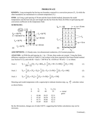 PROBLEM 4.52
KNOWN: Long rectangular bar having one boundary exposed to a convection process (T∞, h) while the
other boundaries are maintained at a constant temperature (Ts).
FIND: (a) Using a grid spacing of 30 mm and the Gauss-Seidel method, determine the nodal
temperatures and the heat rate per unit length into the bar from the fluid, (b) Effect of grid spacing and
convection coefficient on the temperature field.
SCHEMATIC:
ASSUMPTIONS: (1) Steady-state, two-dimensional conduction, (2) Constant properties.
ANALYSIS: (a) With the grid spacing ∆x = ∆y = 30 mm, three nodes are created. Using the finite-
difference equations as shown in Table 4.2, but written in the form required of the Gauss-Seidel method
(see Section 4.5.2), and with Bi = h∆x/k = 100 W/m2
⋅K × 0.030 m/1 W/m⋅K = 3, we obtain:
Node 1:
( )
( ) ( ) ( )1 2 s 2 2
1 1 1
T T T BiT T 50 3 100 T 350
Bi 2 5 5
∞= + + = + + × = +
+
(1)
Node 2: ( ) ( ) ( )2 1 s 3 1 3 1 3
1 1 1
T T 2T T T T 2 50 T T 100
4 4 4
= + + = + + × = + + (2)
Node 3: ( ) ( ) ( )3 2 s 2 2
1 1 1
T T 3T T 3 50 T 150
4 4 4
= + = + × = + (3)
Denoting each nodal temperature with a superscript to indicate iteration step, e.g. k
1T , calculate values
as shown below.
k T1 T2 T3 (°C)
0 85 60 55 ← initial
guess
1 82.00 59.25 52.31
2 81.85 58.54 52.14
3 81.71 58.46 52.12
4 81.69 58.45 52.11
By the 4th iteration, changes are of order 0.02°C, suggesting that further calculations may not be
necessary.
Continued...
 