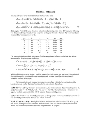 PROBLEM 4.52 (Cont.)
In finite-difference form, the heat rate from the fluid to the bar is
( )( ) ( ) ( )( )conv s 1 sq h x 2 T T h x T T h x 2 T T∞ ∞ ∞′ = ∆ − + ∆ − + ∆ −
( ) ( ) ( ) ( )conv s 1 s 1q h x T T h x T T h x T T T T∞ ∞ ∞ ∞′  = ∆ − + ∆ − = ∆ − + − 
( ) ( )2
convq 100W m K 0.030m 100 50 100 81.7 C 205W m′  = ⋅ × − + − = 

. 
(b) Using the Finite-Difference Equations option from the Tools portion of the IHT menu, the following
two-dimensional temperature field was computed for the grid shown in schematic (b), where x and y are
in mm and the temperatures are in °C.
yx 0 15 30 45 60
0 50 80.33 85.16 80.33 50
15 50 63.58 67.73 63.58 50
30 50 56.27 58.58 56.27 50
45 50 52.91 54.07 52.91 50
60 50 51.32 51.86 51.32 50
75 50 50.51 50.72 50.51 50
90 50 50 50 50 50
The improved prediction of the temperature field has a significant influence on the heat rate, where,
accounting for the symmetrical conditions,
( )( ) ( )( ) ( )( )s 1 2q 2h x 2 T T 2h x T T h x T T∞ ∞ ∞′ = ∆ − + ∆ − + ∆ −
( ) ( ) ( ) ( )s 1 2q h x T T 2 T T T T∞ ∞ ∞′  = ∆ − + − + − 
( ) ( )2q 100W m K 0.015m 50 2 19.67 14.84 C 156.3W m′  = ⋅ + + = 


Additional improvements in accuracy could be obtained by reducing the grid spacing to 5 mm, although
the requisite number of finite-difference equations would increase from 12 to 108, significantly
increasing problem set-up time.
An increase in h would increase temperatures everywhere within the bar, particularly at the
heated surface, as well as the rate of heat transfer by convection to the surface.
COMMENTS: (1) Using the matrix-inversion method, the exact solution to the system of equations (1,
2, 3) of part (a) is T1 = 81.70°C, T2 = 58.44°C, and T3 = 52.12°C. The fact that only 4 iterations were
required to obtain agreement within 0.01°C is due to the close initial guesses.
(2) Note that the rate of heat transfer by convection to the top surface of the rod must balance the rate of
heat transfer by conduction to the sides and bottom of the rod.
NOTE TO INSTRUCTOR: Although the problem statement calls for calculations with ∆x = ∆y = 5
mm and for plotting associated isotherms, the instructional value and benefit-to-effort ratio are small.
Hence, it is recommended that this portion of the problem not be assigned.
 