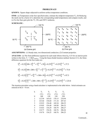 PROBLEM 4.53
KNOWN: Square shape subjected to uniform surface temperature conditions.
FIND: (a) Temperature at the four specified nodes; estimate the midpoint temperature To, (b) Reducing
the mesh size by a factor of 2, determine the corresponding nodal temperatures and compare results, and
(c) For the finer grid, plot the 75, 150, and 250°C isotherms.
SCHEMATIC:
ASSUMPTIONS: (1) Steady-state, two-dimensional conduction, (2) Constant properties.
ANALYSIS: (a) The finite-difference equation for each node follows from Eq. 4.33 for an interior point
written in the form, Ti = 1/4∑Tneighbors. Using the Gauss-Seidel iteration method, Section 4.5.2, the finite-
difference equations for the four nodes are:
( )k k 1 k 1 k 1 k 1
1 2 3 2 3T 0.25 100 T T 50 0.25T 0.25T 37.5− − − −= + + + = + +
( )k k 1 k 1 k 1 k 1
2 4 1 1 4T 0.25 100 200 T T 0.25T 0.25T 75.0− − − −= + + + = + +
( )k k 1 k 1 k 1 k 1
3 1 4 1 4T 0.25 T T 300 50 0.25T 0.25T 87.5− − − −= + + + = + +
( )k k 1 k 1 k 1 k 1
4 2 3 2 3T 0.25 T 200 300 T 0.25T 0.25T 125.0− − − −= + + + = + +
The iteration procedure using a hand calculator is implemented in the table below. Initial estimates are
entered on the k = 0 row.
k T1 T2 T3 T4
(°C) (°C) (°C) (°C)
0 100 150 150 250
1 112.50 165.63 178.13 210.94
2 123.44 158.60 171.10 207.43
3 119.93 156.40 169.34 206.55
4 119.05 156.40 168.90 206.33
5 118.83 156.29 168.79 206.27
6 118.77 156.26 168.76 206.26
7 118.76 156.25 168.76 206.25

Continued...
 
