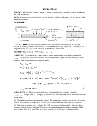 PROBLEM 1.42
KNOWN: Silicon wafer, radiantly heated by lamps, experiencing an annealing process with known
backside temperature.
FIND: Whether temperature difference across the wafer thickness is less than 2°C in order to avoid
damaging the wafer.
SCHEMATIC:
ASSUMPTIONS: (1) Steady-state conditions, (2) One-dimensional conduction in wafer, (3)
Radiation exchange between upper surface of wafer and surroundings is between a small object and a
large enclosure, and (4) Vacuum condition in chamber, no convection.
PROPERTIES: Wafer: k = 30 W/m⋅K, 0.65.ε α= =
ANALYSIS: Perform a surface energy balance on the upper surface of the wafer to determine
w,uT . The processes include the absorbed radiant flux from the lamps, radiation exchange with the
chamber walls, and conduction through the wafer.
in outE E 0′′ ′′− = 
s rad cdq q q 0α ′′ ′′ ′′− − =
( ) w,u w,4 4
s w,u sur
T T
q T T k 0
L
α εσ
−
′′ − − − =


( )( )45 2 8 2 4 4 4
w,u0.65 3.0 10 W / m 0.65 5.67 10 W / m K T 27 273 K−× × − × × ⋅ − +
( )w,u30W / m K T 997 273 K / 0.00078 m 0 − ⋅ − + = 
w,uT 1273K 1000 C= = ° 
COMMENTS: (1) The temperature difference for this steady-state operating condition,
w,u w,lT T ,− is larger than 2°C. Warping of the wafer and inducing slip planes in the crystal structure
could occur.
(2) The radiation exchange rate equation requires that temperature must be expressed in kelvin units.
Why is it permissible to use kelvin or Celsius temperature units in the conduction rate equation?
(3) Note how the surface energy balance, Eq. 1.12, is represented schematically. It is essential to
show the control surfaces, and then identify the rate processes associated with the surfaces. Make
sure the directions (in or out) of the process are consistent with the energy balance equation.
 