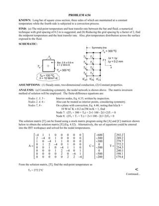 PROBLEM 4.54
KNOWN: Long bar of square cross section, three sides of which are maintained at a constant
temperature while the fourth side is subjected to a convection process.
FIND: (a) The mid-point temperature and heat transfer rate between the bar and fluid; a numerical
technique with grid spacing of 0.2 m is suggested, and (b) Reducing the grid spacing by a factor of 2, find
the midpoint temperature and the heat transfer rate. Also, plot temperature distribution across the surface
exposed to the fluid.
SCHEMATIC:
ASSUMPTIONS: (1) Steady-state, two-dimensional conduction, (2) Constant properties.
ANALYSIS: (a) Considering symmetry, the nodal network is shown above. The matrix inversion
method of solution will be employed. The finite-difference equations are:
Nodes 1, 3, 5 - Interior nodes, Eq. 4.33; written by inspection.
Nodes 2, 4, 6 - Also can be treated as interior points, considering symmetry.
Nodes 7, 8 - On a plane with convection, Eq. 4.46; noting that h∆x/k =
10 W/m2
⋅K × 0.2 m/2W/m⋅K = 1, find
Node 7: (2T5 + 300 + T8) + 2×1⋅100 - 2(1+2)T7 = 0
Node 8: (2T6 + T7 + T7) + 2×1⋅100 - 2(1+2)T8 = 0
The solution matrix [T] can be found using a stock matrix program using the [A] and [C] matrices shown
below to obtain the solution matrix [T] (Eq. 4.52). Alternatively, the set of equations could be entered
into the IHT workspace and solved for the nodal temperatures.
4 1 1 0 0 0 0 0 600 292.2
2 4 0 1 0 0 0 0 300 289.2
1 0 4 1 1 0 0 0 300 279.7
0 1 2 4 0 1 0 0 0 272.2A C T
0 0 1 0 4 1 1 0 300 254.5
0 0 0 1 2 4 0 1 0 240.1
0 0 0 0 2 0 6 1 500 198.1
0 0 0 0 0 2 2 6 200 179.4
− −     
− −     
     − −
     −= = =     − −
     −
     − −
     − −     
From the solution matrix, [T], find the mid-point temperature as
T4 = 272.2°C 
Continued...
 